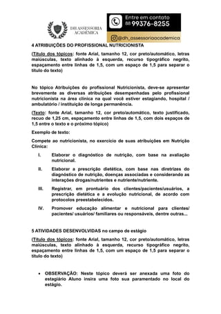 4 ATRIBUIÇÕES DO PROFISSIONAL NUTRICIONISTA
(Título dos tópicos: fonte Arial, tamanho 12, cor preto/automático, letras
maiúsculas, texto alinhado à esquerda, recurso tipográfico negrito,
espaçamento entre linhas de 1,5, com um espaço de 1,5 para separar o
título do texto)
No tópico Atribuições do profissional Nutricionista, deve-se apresentar
brevemente as diversas atribuições desempenhadas pelo profissional
nutricionista na área clínica na qual você estiver estagiando, hospital /
ambulatório / instituição de longa permanência.
(Texto: fonte Arial, tamanho 12, cor preto/automático, texto justificado,
recuo de 1,25 cm, espaçamento entre linhas de 1,5, com dois espaços de
1,5 entre o texto e o próximo tópico)
Exemplo de texto:
Compete ao nutricionista, no exercício de suas atribuições em Nutrição
Clínica:
I. Elaborar o diagnóstico de nutrição, com base na avaliação
nutricional.
II. Elaborar a prescrição dietética, com base nas diretrizes do
diagnóstico de nutrição, doenças associadas e considerando as
interações drogas/nutrientes e nutriente/nutriente.
III. Registrar, em prontuário dos clientes/pacientes/usuários, a
prescrição dietética e a evolução nutricional, de acordo com
protocolos preestabelecidos.
IV. Promover educação alimentar e nutricional para clientes/
pacientes/ usuários/ familiares ou responsáveis, dentre outras...
5 ATIVIDADES DESENVOLVIDAS no campo de estágio
(Título dos tópicos: fonte Arial, tamanho 12, cor preto/automático, letras
maiúsculas, texto alinhado à esquerda, recurso tipográfico negrito,
espaçamento entre linhas de 1,5, com um espaço de 1,5 para separar o
título do texto)
 OBSERVAÇÃO: Neste tópico deverá ser anexada uma foto do
estagiário Aluno insira uma foto sua paramentado no local do
estágio.
 