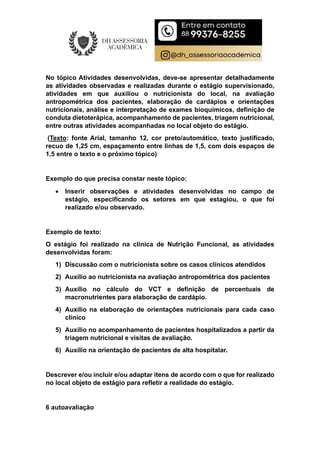 No tópico Atividades desenvolvidas, deve-se apresentar detalhadamente
as atividades observadas e realizadas durante o estágio supervisionado,
atividades em que auxiliou o nutricionista do local, na avaliação
antropométrica dos pacientes, elaboração de cardápios e orientações
nutricionais, análise e interpretação de exames bioquímicos, definição de
conduta dietoterápica, acompanhamento de pacientes, triagem nutricional,
entre outras atividades acompanhadas no local objeto do estágio.
(Texto: fonte Arial, tamanho 12, cor preto/automático, texto justificado,
recuo de 1,25 cm, espaçamento entre linhas de 1,5, com dois espaços de
1,5 entre o texto e o próximo tópico)
Exemplo do que precisa constar neste tópico:
 Inserir observações e atividades desenvolvidas no campo de
estágio, especificando os setores em que estagiou, o que foi
realizado e/ou observado.
Exemplo de texto:
O estágio foi realizado na clínica de Nutrição Funcional, as atividades
desenvolvidas foram:
1) Discussão com o nutricionista sobre os casos clínicos atendidos
2) Auxílio ao nutricionista na avaliação antropométrica dos pacientes
3) Auxílio no cálculo do VCT e definição de percentuais de
macronutrientes para elaboração de cardápio.
4) Auxílio na elaboração de orientações nutricionais para cada caso
clínico
5) Auxílio no acompanhamento de pacientes hospitalizados a partir da
triagem nutricional e visitas de avaliação.
6) Auxílio na orientação de pacientes de alta hospitalar.
Descrever e/ou incluir e/ou adaptar itens de acordo com o que for realizado
no local objeto de estágio para refletir a realidade do estágio.
6 autoavaliação
 