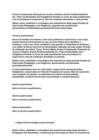 Ensino Fundamental, Educação de Jovens e Adultos, Ensino Profissionalizante
etc.; Plano de Atividades do/a Estagiário/a firmado no início de cada quadrimestre
com o/a professor/a supervisor/a; lista de conteúdos abordados a cada período.
Relato crítico, detalhado e cronológico das experiências desta etapa (Projeto de
Intervenção Pedagógica, com Regência), separado por quadrimestre,
apresentando considerações parciais/preliminares desta etapa.
Terceiro quadrimestre:
Nome da Unidade Concedente, nome do/a professor/a supervisor/a e sua carga
horária semanal (normalmente se usa um nome fictício para identificar o
professor, e não o seu nome verdadeiro, para garantir a integridade do professor
e se relatar de forma mais livre as observações coletadas em suas aulas); Período
de realização da prática; Curso: Ensino Médio, Ensino Fundamental, Educação de
Jovens e Adultos, Ensino Profissionalizante etc.; Plano de Atividades do/a
Estagiário/a firmado no início de cada quadrimestre com o/a professor/a
supervisor/a; lista de conteúdos abordados no período.
Relato crítico, detalhado e cronológico das experiências deste período (Projeto de
Intervenção Pedagógica, com Regência), apresentando considerações
parciais/preliminares.
A cada quadrimestre deve ser informada a carga horária alcançada pelo/a
Estagiário/a, comprovada em Folha de Frequência em anexo. Além de apresentar
auto avaliação do período, considerando os critérios de pontualidade,
assiduidade, cumprimento do plano de atividades e comprometimento.
Quarto quadrimestre:
Idem ao terceiro quadrimestre.
Quinto quadrimestre:
Idem ao terceiro quadrimestre.
Sexto quadrimestre:
Idem ao terceiro quadrimestre.
3.3Etapa Final do Estágio Supervisionado
Relato crítico, detalhado e cronológico das experiências desta etapa (Análise e
Divulgação dos Resultados). Lembrando que esta etapa se refere ao momento de
 