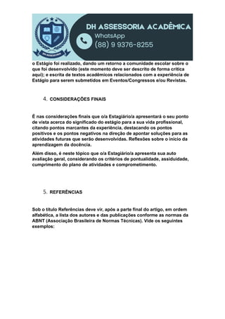 o Estágio foi realizado, dando um retorno a comunidade escolar sobre o
que foi desenvolvido (este momento deve ser descrito de forma crítica
aqui); e escrita de textos acadêmicos relacionados com a experiência de
Estágio para serem submetidos em Eventos/Congressos e/ou Revistas.
4. CONSIDERAÇÕES FINAIS
É nas considerações finais que o/a Estagiário/a apresentará o seu ponto
de vista acerca do significado do estágio para a sua vida profissional,
citando pontos marcantes da experiência, destacando os pontos
positivos e os pontos negativos na direção de apontar soluções para as
atividades futuras que serão desenvolvidas. Reflexões sobre o início da
aprendizagem da docência.
Além disso, é neste tópico que o/a Estagiário/a apresenta sua auto
avaliação geral, considerando os critérios de pontualidade, assiduidade,
cumprimento do plano de atividades e comprometimento.
5. REFERÊNCIAS
Sob o título Referências deve vir, após a parte final do artigo, em ordem
alfabética, a lista dos autores e das publicações conforme as normas da
ABNT (Associação Brasileira de Normas Técnicas). Vide os seguintes
exemplos:
 
