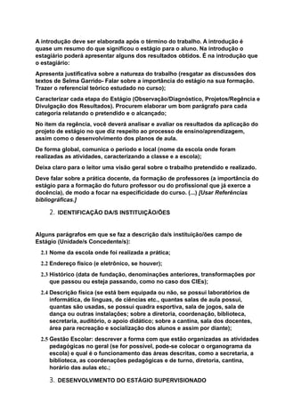 A introdução deve ser elaborada após o término do trabalho. A introdução é
quase um resumo do que significou o estágio para o aluno. Na introdução o
estagiário poderá apresentar alguns dos resultados obtidos. É na introdução que
o estagiário:
Apresenta justificativa sobre a natureza do trabalho (resgatar as discussões dos
textos de Selma Garrido- Falar sobre a importância do estágio na sua formação.
Trazer o referencial teórico estudado no curso);
Caracterizar cada etapa do Estágio (Observação/Diagnóstico, Projetos/Regência e
Divulgação dos Resultados). Procurem elaborar um bom parágrafo para cada
categoria relatando o pretendido e o alcançado;
No item da regência, você deverá analisar e avaliar os resultados da aplicação do
projeto de estágio no que diz respeito ao processo de ensino/aprendizagem,
assim como o desenvolvimento dos planos de aula.
De forma global, comunica o período e local (nome da escola onde foram
realizadas as atividades, caracterizando a classe e a escola);
Deixa claro para o leitor uma visão geral sobre o trabalho pretendido e realizado.
Deve falar sobre a prática docente, da formação de professores (a importância do
estágio para a formação do futuro professor ou do profissional que já exerce a
docência), de modo a focar na especificidade do curso. (...) [Usar Referências
bibliográficas.]
2. IDENTIFICAÇÃO DA/S INSTITUIÇÃO/ÕES
Alguns parágrafos em que se faz a descrição da/s instituição/ões campo de
Estágio (Unidade/s Concedente/s):
2.1 Nome da escola onde foi realizada a prática;
2.2 Endereço físico (e eletrônico, se houver);
2.3 Histórico (data de fundação, denominações anteriores, transformações por
que passou ou esteja passando, como no caso dos CIEs);
2.4 Descrição física (se está bem equipada ou não, se possui laboratórios de
informática, de línguas, de ciências etc., quantas salas de aula possui,
quantas são usadas, se possui quadra esportiva, sala de jogos, sala de
dança ou outras instalações; sobre a diretoria, coordenação, biblioteca,
secretaria, auditório, o apoio didático; sobre a cantina, sala dos docentes,
área para recreação e socialização dos alunos e assim por diante);
2.5 Gestão Escolar: descrever a forma com que estão organizadas as atividades
pedagógicas no geral (se for possível, pode-se colocar o organograma da
escola) e qual é o funcionamento das áreas descritas, como a secretaria, a
biblioteca, as coordenações pedagógicas e de turno, diretoria, cantina,
horário das aulas etc.;
3. DESENVOLVIMENTO DO ESTÁGIO SUPERVISIONADO
 