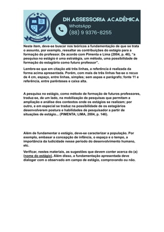 Neste item, deve-se buscar nos teóricos a fundamentação de que se trata
o assunto, por exemplo, ressaltar as contribuições do estágio para a
formação do professor. De acordo com Pimenta e Lima (2004, p. 46), “a
pesquisa no estágio é uma estratégia, um método, uma possibilidade de
formação do estagiário como futuro professor”.
Lembre-se que em citação até três linhas, a referência é realizada da
forma acima apresentada. Porém, com mais de três linhas faz-se o recuo
de 4 cm, espaço, entre linhas, simples; sem aspas e parágrafo; fonte 11 e
referência, entre parênteses e caixa alta.
A pesquisa no estágio, como método de formação de futuros professores,
traduz-se, de um lado, na mobilização de pesquisas que permitam a
ampliação e análise dos contextos onde os estágios se realizam; por
outro, e em especial se traduz na possibilidade de os estagiários
desenvolverem postura e habilidades de pesquisador a partir de
situações de estágio... (PIMENTA; LIMA, 2004, p. 146).
Além de fundamentar o estágio, deve-se caracterizar a população. Por
exemplo, embasar a concepção de infância, o espaço e o tempo, a
importância da ludicidade nesse período do desenvolvimento humano,
etc.
Verificar, nestes materiais, as sugestões que devem conter acerca do (a)
(nome do estágio). Além disso, a fundamentação apresentada deve
dialogar com o observado em campo de estágio, comprovando ou não.
 