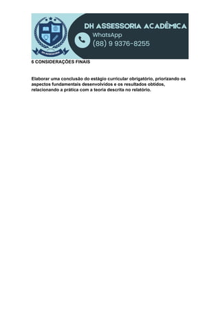 6 CONSIDERAÇÕES FINAIS
Elaborar uma conclusão do estágio curricular obrigatório, priorizando os
aspectos fundamentais desenvolvidos e os resultados obtidos,
relacionando a prática com a teoria descrita no relatório.
 