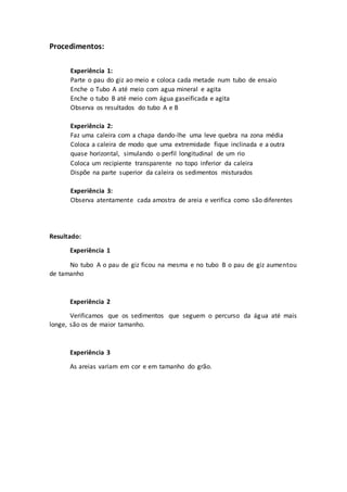 Procedimentos:
Experiência 1:
Parte o pau do giz ao meio e coloca cada metade num tubo de ensaio
Enche o Tubo A até meio com agua mineral e agita
Enche o tubo B até meio com água gaseificada e agita
Observa os resultados do tubo A e B
Experiência 2:
Faz uma caleira com a chapa dando-lhe uma leve quebra na zona média
Coloca a caleira de modo que uma extremidade fique inclinada e a outra
quase horizontal, simulando o perfil longitudinal de um rio
Coloca um recipiente transparente no topo inferior da caleira
Dispõe na parte superior da caleira os sedimentos misturados
Experiência 3:
Observa atentamente cada amostra de areia e verifica como são diferentes
Resultado:
Experiência 1
No tubo A o pau de giz ficou na mesma e no tubo B o pau de giz aumentou
de tamanho
Experiência 2
Verificamos que os sedimentos que seguem o percurso da água até mais
longe, são os de maior tamanho.
Experiência 3
As areias variam em cor e em tamanho do grão.
 