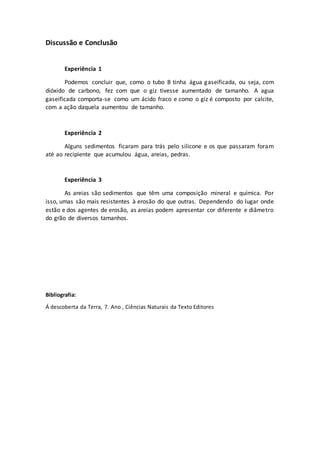 Discussão e Conclusão
Experiência 1
Podemos concluir que, como o tubo B tinha água gaseificada, ou seja, com
dióxido de carbono, fez com que o giz tivesse aumentado de tamanho. A agua
gaseificada comporta-se como um ácido fraco e como o giz é composto por calcite,
com a ação daquela aumentou de tamanho.
Experiência 2
Alguns sedimentos ficaram para trás pelo silicone e os que passaram foram
até ao recipiente que acumulou água, areias, pedras.
Experiência 3
As areias são sedimentos que têm uma composição mineral e química. Por
isso, umas são mais resistentes à erosão do que outras. Dependendo do lugar onde
estão e dos agentes de erosão, as areias podem apresentar cor diferente e diâmetro
do grão de diversos tamanhos.
Bibliografia:
Á descoberta da Terra, 7. Ano , Ciências Naturais da Texto Editores
 