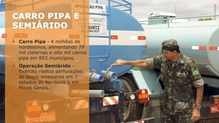 • Carro Pipa - 4 milhões de
nordestinos, alimentando 79
mil cisternas e oito mil carros
pipa em 853 municípios.
• Operação Semiárido –
Exército realiza perfurações
de poços artesianos em 7
estados do Nordeste e em
Minas Gerais.
 