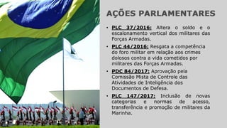 • PLC 147/2017: Inclusão de novas
categorias e normas de acesso,
transferência e promoção de militares da
Marinha.
• PLC 37/2016: Altera o soldo e o
escalonamento vertical dos militares das
Forças Armadas.
• PLC 44/2016: Resgata a competência
do foro militar em relação aos crimes
dolosos contra a vida cometidos por
militares das Forças Armadas.
• PDC 84/2017: Aprovação pela
Comissão Mista de Controle das
Atividades de Inteligência dos
Documentos de Defesa.
 