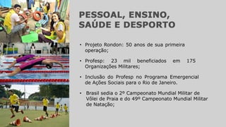 • Inclusão do Profesp no Programa Emergencial
de Ações Sociais para o Rio de Janeiro.
• Projeto Rondon: 50 anos de sua primeira
operação;
• Profesp: 23 mil beneficiados em 175
Organizações Militares;
• Brasil sedia o 2º Campeonato Mundial Militar de
Vôlei de Praia e do 49º Campeonato Mundial Militar
de Natação;
 
