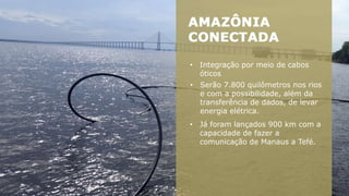 • Integração por meio de cabos
óticos
• Serão 7.800 quilômetros nos rios
e com a possibilidade, além da
transferência de dados, de levar
energia elétrica.
• Já foram lançados 900 km com a
capacidade de fazer a
comunicação de Manaus a Tefé.
 