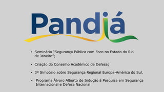 • Seminário “Segurança Pública com Foco no Estado do Rio
de Janeiro”;
• Criação do Conselho Acadêmico de Defesa;
• 3º Simpósio sobre Segurança Regional Europa-América do Sul.
• Programa Álvaro Alberto de Indução à Pesquisa em Segurança
Internacional e Defesa Nacional
 