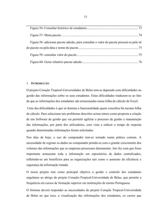 11


   Figura 56- Consultar histórico de estudantes ................................................................ 73

   Figura 57- Menu pacote ................................................................................................ 74

   Figura 58- adicionar pacote adesão, para consultar o valor do pacote procura-se pelo id
do pacote ou pela data e nome do pacote........................................................................... 75

   Figura 59- consultar valor do pacote ............................................................................. 75

   Figura 60- Gerar relatório pacote adesão ...................................................................... 76




1. INTRODUÇÃO

O projeto Coração Tropical-Universidades de Belas tem-se deparado com dificuldades na
gestão das informações sobre os seus estudantes. Estas dificuldades traduzem-se ao fato
de que as informações dos estudantes são armazenadas numa folha de cálculo de Excel.

Uma das dificuldades é que só domina a funcionalidade quem concebeu há mesma folha
de cálculo. Para solucionar tais problemas descritos acima temos como proposta a criação
de um Software de gestão que vai permitir agilizar o processo da gestão e manutenção
das informações, por parte dos utilizadores, com vista a reduzir o tempo de resposta
quando determinadas informações forem solicitadas.

Nos dias de hoje, o uso do computador tem-se tornado numa prática comum. A
necessidade de registar os dados no computador prende-se com o grande crescimento dos
volumes das informações que as empresas processam diariamente. Isto fez com que fosse
importante armazenar toda a informação em repositórios de dados centralizados,
refletindo-se em benefícios para as organizações tais como o aumento da eficiência e
segurança da informação tratada.

O nosso projeto tem como principal objetivo a gestão e controlo dos estudantes
angolanos ao abrigo do projeto Coração-Tropical-Universidade de Belas, que permite a
frequência em cursos de formação superior em instituições de ensino Portuguesa.

O Sistema deverá responder as necessidades do projeto Coração Tropical-Universidade
de Belas no que toca: a visualização das informações dos estudantes, os cursos que
 
