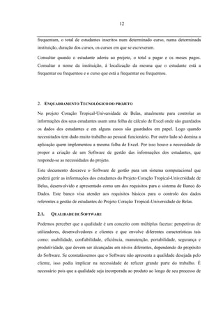 12


frequentam, o total de estudantes inscritos num determinado curso, numa determinada
instituição, duração dos cursos, os cursos em que se escreveram.

Consultar quando o estudante aderiu ao projeto, o total a pagar e os meses pagos.
Consultar o nome da instituição, á localização da mesma que o estudante está a
frequentar ou frequentou e o curso que está a frequentar ou frequentou.




2. ENQUADRAMENTO TECNOLÓGICO DO PROJETO

No projeto Coração Tropical-Universidade de Belas, atualmente para controlar as
informações dos seus estudantes usam uma folha de cálculo de Excel onde são guardados
os dados dos estudantes e em alguns casos são guardados em papel. Logo quando
necessitados tem dado muito trabalho ao pessoal funcionário. Por outro lado só domina a
aplicação quem implementou a mesma folha de Excel. Por isso houve a necessidade de
propor a criação de um Software de gestão das informações dos estudantes, que
responde-se as necessidades do projeto.

Este documento descreve o Software de gestão para um sistema computacional que
poderá gerir as informações dos estudantes do Projeto Coração Tropical-Universidade de
Belas, desenvolvido e apresentado como um dos requisitos para o sistema de Banco do
Dados. Este banco visa atender aos requisitos básicos para o controlo dos dados
referentes a gestão de estudantes do Projeto Coração Tropical-Universidade de Belas.

2.1.   QUALIDADE DE SOFTWARE

Podemos perceber que a qualidade é um conceito com múltiplas facetas: perspetivas de
utilizadores, desenvolvedores e clientes e que envolve diferentes características tais
como: usabilidade, confiabilidade, eficiência, manutenção, portabilidade, segurança e
produtividade, que devem ser alcançadas em níveis diferentes, dependendo do propósito
do Software. Se constatássemos que o Software não apresenta a qualidade desejada pelo
cliente, isso podia implicar na necessidade de refazer grande parte do trabalho. É
necessário pois que a qualidade seja incorporada ao produto ao longo de seu processo de
 