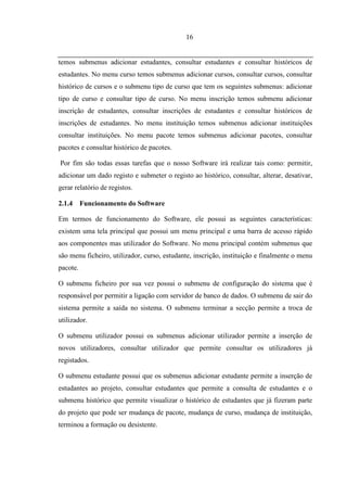 16


temos submenus adicionar estudantes, consultar estudantes e consultar históricos de
estudantes. No menu curso temos submenus adicionar cursos, consultar cursos, consultar
histórico de cursos e o submenu tipo de curso que tem os seguintes submenus: adicionar
tipo de curso e consultar tipo de curso. No menu inscrição temos submenu adicionar
inscrição de estudantes, consultar inscrições de estudantes e consultar históricos de
inscrições de estudantes. No menu instituição temos submenus adicionar instituições
consultar instituições. No menu pacote temos submenus adicionar pacotes, consultar
pacotes e consultar histórico de pacotes.

Por fim são todas essas tarefas que o nosso Software irá realizar tais como: permitir,
adicionar um dado registo e submeter o registo ao histórico, consultar, alterar, desativar,
gerar relatório de registos.

2.1.4 Funcionamento do Software

Em termos de funcionamento do Software, ele possui as seguintes características:
existem uma tela principal que possui um menu principal e uma barra de acesso rápido
aos componentes mas utilizador do Software. No menu principal contém submenus que
são menu ficheiro, utilizador, curso, estudante, inscrição, instituição e finalmente o menu
pacote.

O submenu ficheiro por sua vez possui o submenu de configuração do sistema que é
responsável por permitir a ligação com servidor de banco de dados. O submenu de sair do
sistema permite a saída no sistema. O submenu terminar a secção permite a troca de
utilizador.

O submenu utilizador possui os submenus adicionar utilizador permite a inserção de
novos utilizadores, consultar utilizador que permite consultar os utilizadores já
registados.

O submenu estudante possui que os submenus adicionar estudante permite a inserção de
estudantes ao projeto, consultar estudantes que permite a consulta de estudantes e o
submenu histórico que permite visualizar o histórico de estudantes que já fizeram parte
do projeto que pode ser mudança de pacote, mudança de curso, mudança de instituição,
terminou a formação ou desistente.
 