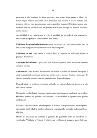 18


programa se ele funcionar de forma esperada, sem ocorrer interrupções e falhas. No
nosso projeto tivemos em contas estes princípios para facilitar o uso do sistema com
menores esforços para que em pouco tempo aprende a manejar. O Software possui uma
interface fácil de utilização que irá permitir o utilizador interagir de maneira interativa
com o mesmo.

A usabilidade é um conceito que se refere à qualidade da interação de sistemas com os
utilizadores e depende de vários aspetos. Tais como:

Facilidade de aprendizado do sistema - que é o tempo e o esforço necessários para os
utilizadores atingirem um determinado nível de desempenho.

Facilidade de uso - que avalia o esforço físico e cognitivo do utilizador durante o
processo de interação.

Satisfação do utilizador - que avalia se o utilizador gosta e sente prazer em trabalhar
com este sistema.

Flexibilidade - que avalia a possibilidade de utilizar o sistema de maneira inteligente e
criativa, realizando um maior número de tarefas com as mesmas funções e comandos do
sistema ou tarefas que não estavam previstas pelos desenvolvedores.

Produtividade- se o sistema permite ao utilizador ser mais produtivo do que seria se não
utilizasse o sistema.

O requisito confiabilidade é um dos aspetos mais importantes na escolha de um produto.
Quando o produto em questão é um Software, a confiabilidade e segurança tem que ser
ainda maior.

Eficiência: esta relacionada ao desempenho. Eficiência é atingida quando o desempenho
empregado na atividade é igual ou ultrapassa o desempenho esperado, independente do
objetivo.

Dentre as atividades de controlo e garantia da qualidade estão as atividades de
verificação, Validação e Testes.). O objetivo da verificação é assegurar que o Software
 