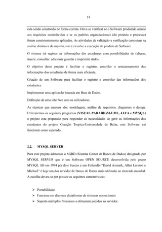 19


esta sendo construído de forma correta. Deve-se verificar se o Software produzido atende
aos requisitos estabelecidos e se os padrões organizacionais (do produto e processo)
foram consistentemente aplicados. As atividades de validação e verificação consistem na
análise dinâmica do mesmo, isto é envolve a execução do produto de Software.

O sistema irá registar as informações dos estudantes com possibilidades de (alterar,
inserir, consultar, adicionar guardar e imprimir) dados.

O objetivo deste projeto é facilitar o registro, controlar o armazenamento das
informações dos estudantes de forma mais eficiente.

Criação de um Software para facilitar o registro e controlar das informações dos
estudantes.

Implementar uma aplicação baseada em Base de Dados.

Definição de uma interface com os utilizadores.

As técnicas que usamos são: modelagem, análise de requisitos, diagramas e design.
Utilizaremos os seguintes programas (VISUAL PARADIGM-UML, JAVA e MYSQL)
o projeto esta preparado para responder as necessidades de gerir as informações dos
estudantes do projeto Coração Tropica-Universidade de Belas, este Software vai
funcionar como esperado.



2.2.   MYSQL SERVER

Para este projeto adotamos o SGBD (Sistema Gestor de Banco de Dados) designado por
MYSQL SERVER que é um Software OPEN SOURCE desenvolvida pelo grupo
MYSQL AB em 1994 por dois Suecos e um Finlandês “David Axmark, Allan Larsson e
Michael” é hoje um dos servidor de Banco de Dados mais utilizado no mercado mundial.
A escolha deveu-se por possuir as seguintes características:


    Portabilidade
    Funciona em diversas plataformas de sistemas operacionais
    Suporta múltiplos Processos a efetuarem pedidos ao servidor.
 