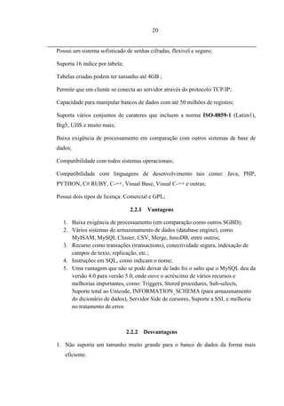 20


Possui um sistema sofisticado de senhas cifradas, flexível e seguro;

Suporta 16 índice por tabela;

Tabelas criadas podem ter tamanho até 4GB ;

Permite que um cliente se conecta ao servidor através do protocolo TCP/IP;

Capacidade para manipular bancos de dados com até 50 milhões de registos;

Suporta vários conjuntos de carateres que incluem a norma ISO-8859-1 (Latim1),
Big5, UJIS e muito mais;

Baixa exigência de processamento em comparação com outros sistemas de base de
dados;

Compatibilidade com todos sistemas operacionais;

Compatibilidade com linguagens de desenvolvimento tais como: Java, PHP,
PYTHON, C# RUBY, C-++, Visual Base, Visual C-++ e outras;

Possui dois tipos de licença: Comercial e GPL;

                                 2.2.1    Vantagens

  1. Baixa exigência de processamento (em comparação como outros SGBD);
  2. Vários sistemas de armazenamento de dados (database engine), como
     MyISAM, MySQL Cluster, CSV, Merge, InnoDB, entre outros;
  3. Recurso como transações (transactions), conectividade segura, indexação de
     campos de texto, replicação, etc.;
  4. Instruções em SQL, como indicam o nome;
  5. Uma vantagem que não se pode deixar de lado foi o salto que o MySQL deu da
     versão 4.0 para versão 5.0, onde ouve o acréscimo de vários recursos e
     melhorias importantes, como: Triggers, Stored procedures, Sub-selects,
     Suporte total ao Unicode, INFORMATION_SCHEMA (para armazenamento
     do dicionário de dados), Servidor Side de cursores, Suporte a SSL e melhoria
     no tratamento de erros



                                2.2.2    Desvantagens

1. Não suporta um tamanho muito grande para o banco de dados da forma mais
   eficiente.
 