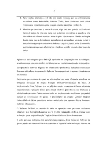 21


   2. Para versões inferiores a 5.0 não tem muito recursos que são extremamente
       necessários como Transaction, Commit, Viewr, Store Procedure entre outros
       recursos que comentamos acima os quais só estão a partir da versão 5.0.

   3. Maneira que armazena o banco de dados, digo isto pois quando você cria um
       banco de dados ele cria uma pasta com as tabelas necessárias, e quando se cria
       uma tabela ele cria um arquivo a mais na pasta com nome da tabela e assim por
       diante, neste caso a desvantagem que achamos é que qualquer um pode excluir o
       banco inteiro (pasta) ou uma tabela do banco (arquivo), sendo assim é necessário
       que tenha uma segurança adicional em relação ao servidor no qual esta o banco de
       dados



Apesar das desvantagens que o MYSQL apresenta em comparação com as vantagens,
acreditamos que o mesmo atenderá perfeitamente aos requisitos designados neste projeto.

Esse projeto de Software de gestão foi criado com o propósito de atender as necessidades
dos seus utilizadores, armazenando dados de forma organizada e segura evitando danos
aos mesmos.

Esperamos que o mesmo irá gerir as informações com mais eficiência, coordenar as
principais atividades do projeto Coração Tropical-Universidades de Belas. A
implementação desse Software tem por objetivo manter e coordenar todas as atividades
organizacionais e procurar meios para atingir objetivos previstos na sua totalidade e
minimizando os custos. Caso o mesmo venha ser implementado, acreditamos que poderá
atender as necessidades de gestão e planeamento do projeto Coração Tropical
Universidade de Belas, permitindo assim a otimização dos recursos físicos, humanos,
materiais e financeiros.

O Software facilitará o controlo de todas as operações com processos totalmente
integrados e de fácil aprendizagem e uso. O produto é adequado a todos e abrange todas
as funções que o projeto Coração Tropical-Universidades de Belas desempenha.

E visto que cada instituição tem características próprias, dessa forma um Software de
gestão precisa ser desenvolvida de acordo com as regras de cada instituição além de ter
 