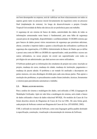 22


um bom desempenho na empresa, terá de viabilizar um bom relacionamento em todos os
aspetos gerais tanto no processo inicial (levantamento de requisitos) como no processo
final (implantação do sistema). Ao longo do desenvolvimento o projeto Coração
Tropical-Universidade de Belas não deixou de ser preferência para este trabalho.

A segurança de um sistema de banco de dados, autenticidade dos dados de todas as
informações armazenadas neste banco é fundamental, pois uma falha de segurança
causará perca de integridade, disponibilidade e confidencialidade. O (SGBD) sistema que
gere bancos de dados possui vários mecanismos de segurança que permitem adicionar,
alterar, consultar e imprimir dados e quanto a classificação dos utilizadores e políticas de
segurança das organizações, é O (DBA) Administrador de Banco de Dados que as define
e possui uma conta de DBA no (SGBD) de superutilizador, onde possibilita o acesso aos
outros utilizadores, no nosso projeto irá existir um superutilizador com todos os
privilégios de um administrador, que dará acessos aos outros utilizadores.

O Software poderá gerir as informações dos estudantes do projeto tais como: inscrição ao
projeto, mudança de curso, mudança de cidade, mudança de instituição, pagamentos e
mudança de pacote adesão. O problema a ser tratado foi analisado e decomposto em
partes menores, em uma abordagem dividida para cada uma dessas partes. Para apoiar a
resolução dos problemas, os procedimentos usados foram (métodos, técnicas, ferramentas
e roteiros) para parcialmente automatizar o trabalho.

2.3.   MODELAGEM DO SISTEMA

Para a análise do sistema e modelagem dos dados, será utilizada a UML (Linguagem de
Modelação Unificada). Após ter sido feita a modelagem do sistema, será criado o banco
de dados utilizando o banco de dados relacional MYSQL. Os modelos de Casos de Uso
foram descritos através de Diagramas de Casos de Uso na UML. De uma forma geral,
cada projeto de Software conterá um Diagrama de Casos de Uso. (STADZISZ, 2002).

UML é utilizado no mercado de Software, como uma linguagem gráfica padrão destinado
à especificação, construção, visualização e documentação de sistemas de Software.
 