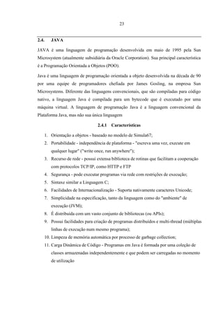 23


2.4.   JAVA

JAVA é uma linguagem de programação desenvolvida em maio de 1995 pela Sun
Microsystem (atualmente subsidiária da Oracle Corporation). Sua principal característica
é a Programação Orientada a Objetos (POO).

Java é uma linguagem de programação orientada a objeto desenvolvida na década de 90
por uma equipe de programadores chefiada por James Gosling, na empresa Sun
Microsystems. Diferente das linguagens convencionais, que são compiladas para código
nativo, a linguagem Java é compilada para um bytecode que é executado por uma
máquina virtual. A linguagem de programação Java é a linguagem convencional da
Plataforma Java, mas não sua única linguagem

                                2.4.1   Características

   1. Orientação a objetos - baseado no modelo de Simula67;
   2. Portabilidade - independência de plataforma - "escreva uma vez, execute em
       qualquer lugar" ("write once, run anywhere");
   3. Recurso de rede - possui extensa biblioteca de rotinas que facilitam a cooperação
       com protocolos TCP/IP, como HTTP e FTP
   4. Segurança - pode executar programas via rede com restrições de execução;
   5. Sintaxe similar a Linguagem C;
   6. Facilidades de Internacionalização - Suporta nativamente caracteres Unicode;
   7. Simplicidade na especificação, tanto da linguagem como do "ambiente" de
       execução (JVM);
   8. É distribuída com um vasto conjunto de bibliotecas (ou APIs);
   9. Possui facilidades para criação de programas distribuídos e multi-thread (múltiplas
       linhas de execução num mesmo programa);
   10. Limpeza de memória automática por processo de garbage collection;
   11. Carga Dinâmica de Código - Programas em Java é formada por uma coleção de
       classes armazenadas independentemente e que podem ser carregadas no momento
       de utilização
 
