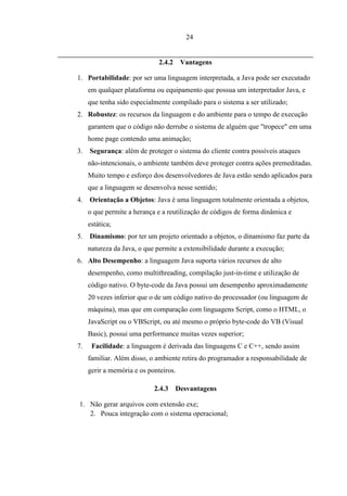 24


                              2.4.2    Vantagens

1. Portabilidade: por ser uma linguagem interpretada, a Java pode ser executado
     em qualquer plataforma ou equipamento que possua um interpretador Java, e
     que tenha sido especialmente compilado para o sistema a ser utilizado;
2. Robustez: os recursos da linguagem e do ambiente para o tempo de execução
     garantem que o código não derrube o sistema de alguém que "tropece" em uma
     home page contendo uma animação;
3.   Segurança: além de proteger o sistema do cliente contra possíveis ataques
     não-intencionais, o ambiente também deve proteger contra ações premeditadas.
     Muito tempo e esforço dos desenvolvedores de Java estão sendo aplicados para
     que a linguagem se desenvolva nesse sentido;
4.   Orientação a Objetos: Java é uma linguagem totalmente orientada a objetos,
     o que permite a herança e a reutilização de códigos de forma dinâmica e
     estática;
5.   Dinamismo: por ter um projeto orientado a objetos, o dinamismo faz parte da
     natureza da Java, o que permite a extensibilidade durante a execução;
6. Alto Desempenho: a linguagem Java suporta vários recursos de alto
     desempenho, como multithreading, compilação just-in-time e utilização de
     código nativo. O byte-code da Java possui um desempenho aproximadamente
     20 vezes inferior que o de um código nativo do processador (ou linguagem de
     máquina), mas que em comparação com linguagens Script, como o HTML, o
     JavaScript ou o VBScript, ou até mesmo o próprio byte-code do VB (Visual
     Basic), possui uma performance muitas vezes superior;
7.    Facilidade: a linguagem é derivada das linguagens C e C++, sendo assim
     familiar. Além disso, o ambiente retira do programador a responsabilidade de
     gerir a memória e os ponteiros.

                            2.4.3     Desvantagens

1. Não gerar arquivos com extensão exe;
   2. Pouca integração com o sistema operacional;
 