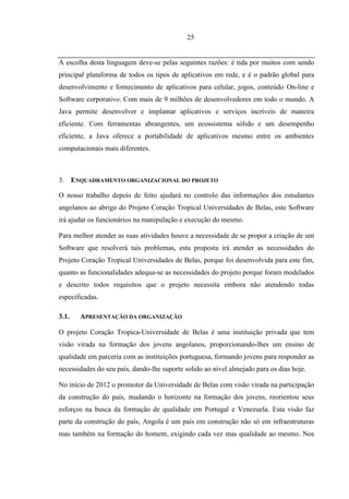 25


A escolha desta linguagem deve-se pelas seguintes razões: é tida por muitos com sendo
principal plataforma de todos os tipos de aplicativos em rede, e é o padrão global para
desenvolvimento e fornecimento de aplicativos para celular, jogos, conteúdo On-line e
Software corporativo. Com mais de 9 milhões de desenvolvedores em todo o mundo. A
Java permite desenvolver e implantar aplicativos e serviços incríveis de maneira
eficiente. Com ferramentas abrangentes, um ecossistema sólido e um desempenho
eficiente, a Java oferece a portabilidade de aplicativos mesmo entre os ambientes
computacionais mais diferentes.



3. ENQUADRAMENTO ORGANIZACIONAL DO PROJETO

O nosso trabalho depois de feito ajudará no controlo das informações dos estudantes
angolanos ao abrigo do Projeto Coração Tropical Universidades de Belas, este Software
irá ajudar os funcionários na manipulação e execução do mesmo.

Para melhor atender as suas atividades houve a necessidade de se propor a criação de um
Software que resolverá tais problemas, esta proposta irá atender as necessidades do
Projeto Coração Tropical Universidades de Belas, porque foi desenvolvida para este fim,
quanto as funcionalidades adequa-se as necessidades do projeto porque foram modelados
e descrito todos requisitos que o projeto necessita embora não atendendo todas
especificadas.

3.1.   APRESENTAÇÃO DA ORGANIZAÇÃO

O projeto Coração Tropica-Universidade de Belas é uma instituição privada que tem
visão virada na formação dos jovens angolanos, proporcionando-lhes um ensino de
qualidade em parceria com as instituições portuguesa, formando jovens para responder as
necessidades do seu país, dando-lhe suporte solido ao nível almejado para os dias hoje.

No início de 2012 o promotor da Universidade de Belas com visão virada na participação
da construção do país, mudando o horizonte na formação dos jovens, reorientou seus
esforços na busca da formação de qualidade em Portugal e Venezuela. Esta visão faz
parte da construção do país, Angola é um país em construção não só em infraestruturas
mas também na formação do homem, exigindo cada vez mas qualidade ao mesmo. Nos
 