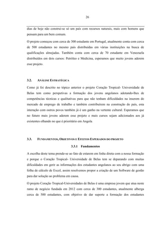 26


dias de hoje não construi-se só um país com recursos naturais, mais com homens que
pensam para um bem comum.

O projeto começou com cerca de 300 estudante em Portugal, atualmente conta com cerca
de 500 estudantes no mesmo país distribuídas em várias instituições na busca de
qualificações almejadas. Também conta com cerca de 70 estudante em Venezuela
distribuídos em dois cursos: Petróleo e Medicina, esperamos que muito jovens aderem
esse projeto.



3.2.    ANÁLISE ESTRATÉGICA

Como já foi descrito no tópico anterior o projeto Coração Tropical- Universidade de
Belas tem como perspetivas a formação dos jovens angolanos adotando-lhes de
competências técnicas e qualitativas para que não tenham dificuldades na inserem do
mercado de emprego de trabalho e também contribuírem na construção do país, esta
interação com outros povos também já é um ganho na vertente cultural. Esperamos que
no futuro mais jovens aderem esse projeto e mais cursos sejam adicionados aos já
existentes olhando no que é prioritário em Angola.




3.3.    FUNDAMENTOS, OBJETIVOS E EFEITOS ESPERADOS DO PROJETO

                                 3.3.1   Fundamentos

A escolha deste tema prende-se ao fato de estarem em linha direta com a nossa formação
e porque o Coração Tropical- Universidade de Belas tem se deparando com muitas
dificuldades em gerir as informações dos estudantes angolanos ao seu abrigo com uma
folha de cálculo de Excel, assim resolvemos propor a criação de um Software de gestão
para dar solução ao problema em causa.

O projeto Coração Tropical-Universidades de Belas é uma empresa jovem que atua neste
ramo de negócio fundada em 2012 com cerca de 300 estudantes, atualmente alberga
cerca de 500 estudantes, com objetivo de dar suporte a formação dos estudantes
 
