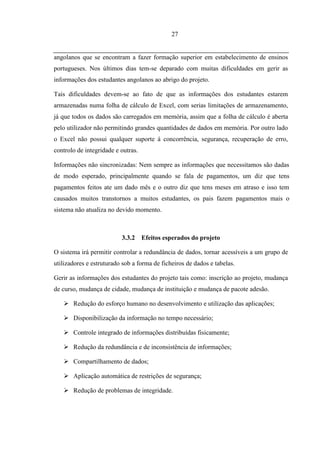 27


angolanos que se encontram a fazer formação superior em estabelecimento de ensinos
portugueses. Nos últimos dias tem-se deparado com muitas dificuldades em gerir as
informações dos estudantes angolanos ao abrigo do projeto.

Tais dificuldades devem-se ao fato de que as informações dos estudantes estarem
armazenadas numa folha de cálculo de Excel, com serias limitações de armazenamento,
já que todos os dados são carregados em memória, assim que a folha de cálculo é aberta
pelo utilizador não permitindo grandes quantidades de dados em memória. Por outro lado
o Excel não possui qualquer suporte á concorrência, segurança, recuperação de erro,
controlo de integridade e outras.

Informações não sincronizadas: Nem sempre as informações que necessitamos são dadas
de modo esperado, principalmente quando se fala de pagamentos, um diz que tens
pagamentos feitos ate um dado mês e o outro diz que tens meses em atraso e isso tem
causados muitos transtornos a muitos estudantes, os pais fazem pagamentos mais o
sistema não atualiza no devido momento.



                          3.3.2     Efeitos esperados do projeto

O sistema irá permitir controlar a redundância de dados, tornar acessíveis a um grupo de
utilizadores e estruturado sob a forma de ficheiros de dados e tabelas.

Gerir as informações dos estudantes do projeto tais como: inscrição ao projeto, mudança
de curso, mudança de cidade, mudança de instituição e mudança de pacote adesão.

    Redução do esforço humano no desenvolvimento e utilização das aplicações;

    Disponibilização da informação no tempo necessário;

    Controle integrado de informações distribuídas fisicamente;

    Redução da redundância e de inconsistência de informações;

    Compartilhamento de dados;

    Aplicação automática de restrições de segurança;

    Redução de problemas de integridade.
 