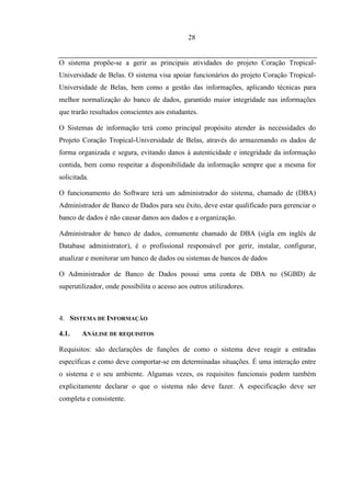 28


O sistema propõe-se a gerir as principais atividades do projeto Coração Tropical-
Universidade de Belas. O sistema visa apoiar funcionários do projeto Coração Tropical-
Universidade de Belas, bem como a gestão das informações, aplicando técnicas para
melhor normalização do banco de dados, garantido maior integridade nas informações
que trarão resultados conscientes aos estudantes.

O Sistemas de informação terá como principal propósito atender às necessidades do
Projeto Coração Tropical-Universidade de Belas, através do armazenando os dados de
forma organizada e segura, evitando danos à autenticidade e integridade da informação
contida, bem como respeitar a disponibilidade da informação sempre que a mesma for
solicitada.

O funcionamento do Software terá um administrador do sistema, chamado de (DBA)
Administrador de Banco de Dados para seu êxito, deve estar qualificado para gerenciar o
banco de dados é não causar danos aos dados e a organização.

Administrador de banco de dados, comumente chamado de DBA (sigla em inglês de
Database administrator), é o profissional responsável por gerir, instalar, configurar,
atualizar e monitorar um banco de dados ou sistemas de bancos de dados

O Administrador de Banco de Dados possui uma conta de DBA no (SGBD) de
superutilizador, onde possibilita o acesso aos outros utilizadores.



4. SISTEMA DE INFORMAÇÃO

4.1.    ANÁLISE DE REQUISITOS

Requisitos: são declarações de funções de como o sistema deve reagir a entradas
específicas e como deve comportar-se em determinadas situações. É uma interação entre
o sistema e o seu ambiente. Algumas vezes, os requisitos funcionais podem também
explicitamente declarar o que o sistema não deve fazer. A especificação deve ser
completa e consistente.
 