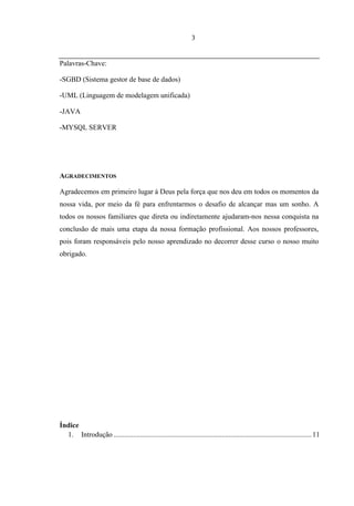 3


Palavras-Chave:

-SGBD (Sistema gestor de base de dados)

-UML (Linguagem de modelagem unificada)

-JAVA

-MYSQL SERVER




AGRADECIMENTOS

Agradecemos em primeiro lugar á Deus pela força que nos deu em todos os momentos da
nossa vida, por meio da fé para enfrentarmos o desafio de alcançar mas um sonho. A
todos os nossos familiares que direta ou indiretamente ajudaram-nos nessa conquista na
conclusão de mais uma etapa da nossa formação profissional. Aos nossos professores,
pois foram responsáveis pelo nosso aprendizado no decorrer desse curso o nosso muito
obrigado.




Índice
  1. Introdução .............................................................................................................. 11
 