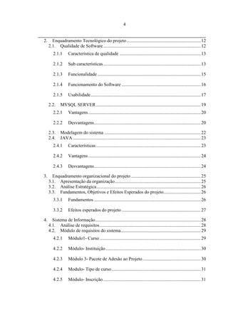 4


2.     Enquadramento Tecnológico do projeto ................................................................ 12
     2.1. Qualidade de Software .................................................................................... 12
        2.1.1      Característica de qualidade ...................................................................... 13

        2.1.2      Sub características .................................................................................... 13

        2.1.3      Funcionalidade ......................................................................................... 15

        2.1.4      Funcionamento do Software .................................................................... 16

        2.1.5      Usabilidade ............................................................................................... 17

     2.2.    MYSQL SERVER .......................................................................................... 19
        2.2.1      Vantagens ................................................................................................. 20

        2.2.2      Desvantagens............................................................................................ 20

     2.3.    Modelagem do sistema ................................................................................... 22
     2.4.    JAVA .............................................................................................................. 23
        2.4.1      Características .......................................................................................... 23

        2.4.2      Vantagens ................................................................................................. 24

        2.4.3      Desvantagens............................................................................................ 24

3.     Enquadramento organizacional do projeto ............................................................ 25
     3.1. Apresentação da organização .......................................................................... 25
     3.2. Análise Estratégica.......................................................................................... 26
     3.3. Fundamentos, Objetivos e Efeitos Esperados do projeto................................ 26
        3.3.1      Fundamentos ............................................................................................ 26

        3.3.2      Efeitos esperados do projeto .................................................................... 27

4.     Sistema de Informação........................................................................................... 28
     4.1. Análise de requisitos ....................................................................................... 28
     4.2. Módulo de requisitos do sistema..................................................................... 29
        4.2.1      Módulo1- Curso ....................................................................................... 29

        4.2.2      Módulo- Instituição .................................................................................. 30

        4.2.3      Módulo 3- Pacote de Adesão ao Projeto .................................................. 30

        4.2.4      Modulo- Tipo de curso ............................................................................. 31

        4.2.5      Módulo- Inscrição .................................................................................... 31
 