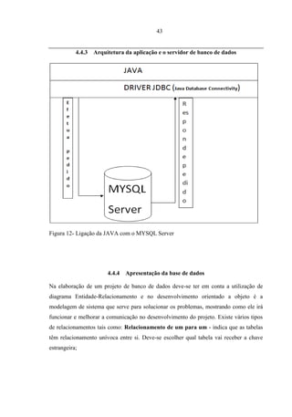 43


           4.4.3   Arquitetura da aplicação e o servidor de banco de dados




Figura 12- Ligação da JAVA com o MYSQL Server




                        4.4.4   Apresentação da base de dados

Na elaboração de um projeto de banco de dados deve-se ter em conta a utilização de
diagrama Entidade-Relacionamento e no desenvolvimento orientado a objeto é a
modelagem de sistema que serve para solucionar os problemas, mostrando como ele irá
funcionar e melhorar a comunicação no desenvolvimento do projeto. Existe vários tipos
de relacionamentos tais como: Relacionamento de um para um - indica que as tabelas
têm relacionamento unívoca entre si. Deve-se escolher qual tabela vai receber a chave
estrangeira;
 