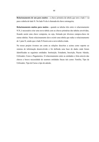 44


Relacionamento de um para muitos - a chave primária da tabela que tem o lado 1 vai
para a tabela do lado N. No lado N ela é chamada de chave estrangeira;

Relacionamento muitos para muitos - quando as tabelas têm entre si relacionamento
N.N, é necessário criar uma nova tabela com as chaves primárias das tabelas envolvidas,
ficando assim uma chave composta, ou seja, formada por diversos campos-chave de
outras tabelas. Neste relacionamento deve existir uma tabela que reduz o relacionamento
de 1 para N, sendo que o lado N ficará com a nova tabela criada.

No nosso projeto tivemos em conta as relações descritos a acima como suporte ao
sistema de informação desenvolvido e foi definida uma base de dades onde foram
identificadas as seguintes entidades: Instituição, Estudante, Inscrição, Pacote Adesão,
Utilizador, Curso e Pagamentos. O relacionamento entre as entidades e feita através das
chaves e houve necessidade de usarmos entidades fracas tais como: Família, Tipo de
Utilizador, Tipo de Curso e tipo de adesão.
 