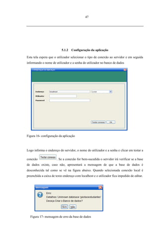 47




                           5.1.2   Configuração da aplicação

Esta tela espera que o utilizador selecionar o tipo de conexão ao servidor e em seguida
informando o nome de utilizador e a senha do utilizador no banco de dados




Figura 16- configuração da aplicação



Logo informa o endereço do servidor, o nome do utilizador e a senha e clicar em testar a

conexão                . Se a conexão for bem-sucedida o servidor irá verificar se a base
de dados existe, caso não, apresentará a mensagem de que a base de dados é
desconhecida tal como se vê na figura abaixo. Quando selecionada conexão local é
preenchida a caixa de texto endereço com localhost e o utilizador fica impedido de editar.




  Figura 17- mensagem de erro da base de dados
 