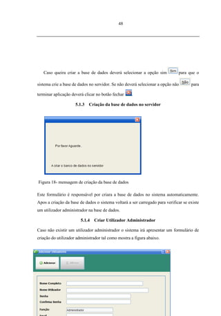 48




   Caso queira criar a base de dados deverá selecionar a opção sim            para que o

sistema crie a base de dados no servidor. Se não deverá selecionar a opção não       para

terminar aplicação deverá clicar no botão fechar    .

                     5.1.3   Criação da base de dados no servidor




Figura 18- mensagem de criação da base de dados

Este formulário é responsável por criara a base de dados no sistema automaticamente.
Apos a criação da base de dados o sistema voltará a ser carregado para verificar se existe
um utilizador administrador na base de dados.

                        5.1.4   Criar Utilizador Administrador

Caso não existir um utilizador administrador o sistema irá apresentar um formulário de
criação do utilizador administrador tal como mostra a figura abaixo.
 