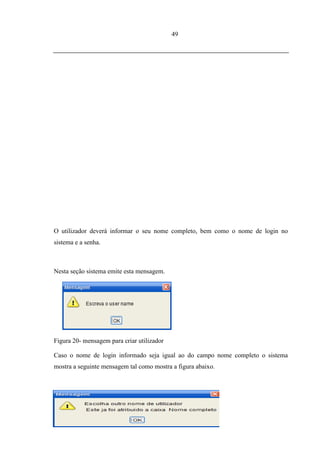 49




O utilizador deverá informar o seu nome completo, bem como o nome de login no
sistema e a senha.



Nesta seção sistema emite esta mensagem.




Figura 20- mensagem para criar utilizador

Caso o nome de login informado seja igual ao do campo nome completo o sistema
mostra a seguinte mensagem tal como mostra a figura abaixo.




        Figura 21- mensagem para escolher nome para o login
 