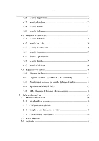 5


        4.2.6      Módulo- Pagamentos ............................................................................... 32

        4.2.7      Módulo- Estudante ................................................................................... 33

        4.2.8      Módulo- Família....................................................................................... 34

        4.2.9      Módulo-Utilizador.................................................................................... 34

     4.3.    Diagrama de caso de uso................................................................................. 35
        4.3.1      Módulo- Estudante ................................................................................... 35

        4.3.2      Módulo Inscrição ..................................................................................... 36

        4.3.3      Módulo Pacote adesão.............................................................................. 36

        4.3.4      Módulo Pagamentos ................................................................................. 37

        4.3.5      Modulo Tipo de curso .............................................................................. 37

        4.3.6      Módulo- Família....................................................................................... 39

        4.3.7      Módulo-Utilizador.................................................................................... 40

     4.4.    Especificações técnicas ................................................................................... 40
        4.4.1      Diagrama de classe ................................................................................... 41

        4.4.2      Diagrama de classe DAO (DATA ACESS MODEL).............................. 42

        4.4.3      Arquitetura da aplicação e o servidor de banco de dados ........................ 43

        4.4.4      Apresentação da base de dados ................................................................ 43

        4.4.5      DER - Diagrama de Entidade e Relacionamento ..................................... 45

5.     Software desenvolvido ........................................................................................... 45
     5.1. O manual do utilizador.................................................................................... 46
        5.1.1      Inicialização do sistema ........................................................................... 46

        5.1.2      Configuração da aplicação ....................................................................... 47

        5.1.3      Criação da base de dados no servidor ...................................................... 48

        5.1.4      Criar Utilizador Administrador ................................................................ 48

     5.2.    Entrar no sistema............................................................................................. 51
     5.3.    Aplicação ........................................................................................................ 53
 