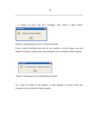 50




  O sistema irá emitir uma nova mensagem como mostra a figura abaixo.




Figura 22- mensagem para escrever o nome do utilizador.

Como a senha foi definido para mais de sete carateres e sem dar espaço, caso não
obedeces esta regra o sistema emite uma mensagem como é mostrada na figura seguinte.




Figura 23- Mensagem erro de insuficiência de carateres



Se a senha for errada ou não obedeces as regra definidos no sistema emite uma
mensagem como é mostrada na figura seguinte.
 