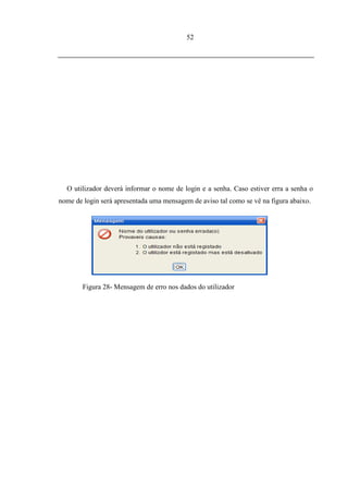 52




  O utilizador deverá informar o nome de login e a senha. Caso estiver erra a senha o
nome de login será apresentada uma mensagem de aviso tal como se vê na figura abaixo.




        Figura 28- Mensagem de erro nos dados do utilizador
 
