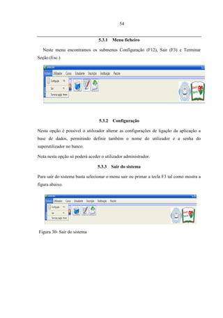54


                                 5.3.1   Menu ficheiro

   Neste menu encontramos os submenus Configuração (F12), Sair (F3) e Terminar
Seção (Esc.)




                                 5.3.2   Configuração

Nesta opção é possível o utilizador alterar as configurações de ligação da aplicação a
base de dados, permitindo definir também o nome do utilizador e a senha do
superutilizador no banco.

Nota nesta opção só poderá aceder o utilizador administrador.

                                5.3.3    Sair do sistema

Para sair do sistema basta selecionar o menu sair ou primar a tecla F3 tal como mostra a
figura abaixo.




5.4.   MENU UTILIZADOR


Figura 30- Sair do sistema
 
