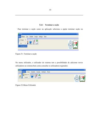 55




                               5.4.1   Terminar a seção

   Para terminar a seção como na aplicação seleciona a opção terminar seção ou
pressione a tecla Esc.



5.5.   MENU UTILIZADOR




Figura 31- Terminar a seção



No menu utilizador, o utilizador do sistema tem a possibilidade de adicionar novos
utilizadores no sistema bem como consultar os utilizadores registados




Figura 32-Menu Utilizador
 