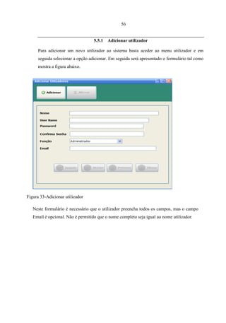 56


                                   5.5.1   Adicionar utilizador

      Para adicionar um novo utilizador ao sistema basta aceder ao menu utilizador e em
      seguida selecionar a opção adicionar. Em seguida será apresentado o formulário tal como
      mostra a figura abaixo.




Figura 33-Adicionar utilizador

   Neste formulário é necessário que o utilizador preencha todos os campos, mas o campo
   Email é opcional. Não é permitido que o nome completo seja igual ao nome utilizador.
                                   5.5.2 Consultar utilizador
 