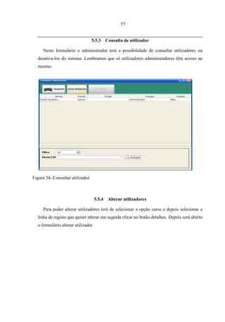 57


                                  5.5.3     Consulta de utilizador

     Neste formulário o administrador terá a possibilidade de consultar utilizadores ou
  desativa-los do sistema. Lembramos que só utilizadores administradores têm acesso ao
  mesmo.




Figura 34- Consultar utilizador



                                    5.5.4    Alterar utilizadores

     Para poder alterar utilizadores terá de selecionar a opção curso e depois selecionar a
  linha de registo que quiser alterar em seguida clicar no botão detalhes. Depois será aberto
  o formulário alterar utilizador
 
