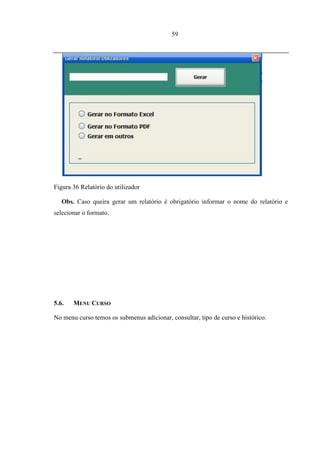 59




Figura 36 Relatório do utilizador

   Obs. Caso queira gerar um relatório é obrigatório informar o nome do relatório e
selecionar o formato.




5.6.   MENU CURSO

No menu curso temos os submenus adicionar, consultar, tipo de curso e histórico.
 