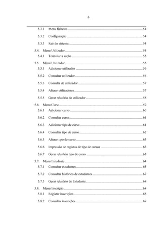 6


  5.3.1      Menu ficheiro ........................................................................................... 54

  5.3.2      Configuração ............................................................................................ 54

  5.3.3      Sair do sistema ......................................................................................... 54

5.4.   Menu Utilizador .............................................................................................. 54
  5.4.1      Terminar a seção ...................................................................................... 55

5.5.   Menu Utilizador .............................................................................................. 55
  5.5.1      Adicionar utilizador ................................................................................. 56

  5.5.2      Consultar utilizador .................................................................................. 56

  5.5.3      Consulta de utilizador .............................................................................. 57

  5.5.4      Alterar utilizadores ................................................................................... 57

  5.5.5      Gerar relatório do utilizador ..................................................................... 58

5.6.   Menu Curso ..................................................................................................... 59
  5.6.1      Adicionar curso ........................................................................................ 60

  5.6.2      Consultar curso......................................................................................... 61

  5.6.3      Adicionar tipo de curso ............................................................................ 61

  5.6.4      Consultar tipo de curso............................................................................. 62

  5.6.5      Alterar tipo de curso ................................................................................. 63

  5.6.6      Impressão de registos de tipo de cursos ................................................... 63

  5.6.7      Gerar relatório tipo de curso .................................................................... 63

5.7.   Menu Estudante .............................................................................................. 64
  5.7.1      Consultar estudantes................................................................................. 65

  5.7.2      Consultar histórico de estudantes ............................................................. 67

  5.7.3      Gerar relatório de Estudante..................................................................... 68

5.8.   Menu Inscrição................................................................................................ 68
  5.8.1      Registar inscrições ................................................................................... 68

  5.8.2      Consultar inscrições ................................................................................. 69
 