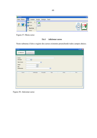 60




    Figura 37- Menu curso

                                   5.6.1   Adicionar curso

    Neste submenu é feito o registo dos cursos existentes preenchendo todos campos abaixo.




Figura 38- Adicionar curso
 