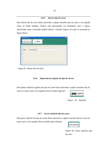 63


                                5.6.5   Alterar tipo de curso

Para alterar tipo de curso basta selecionar a opção consultar tipo de curso e em seguida
clicar no botão detalhes. Depois será apresentado um formulário com o registo
selecionado onde o utilizador poderá alterar o referido registo, tal como se mostrado na
figura abaixo




 Figura 42- Alterar tipo de curso



                    5.6.6     Impressão de registos de tipo de cursos



Para poder imprimir registos de tipos de curso basta selecionar a opção consultar tipo de
curso no menu curso e em seguida clicar no botão imprimir



                                                                Figura 43- Imprimir
                                                                curso



                            5.6.7   Gerar relatório tipo de curso

Para gerar relatório de tipo de cursos basta selecionar a opção consultar tipo de curso no
menu curso e em seguida clicar no botão gerar relatório



                                                            Figura 44- Gerar relatório tipo
                                                            de curso
 