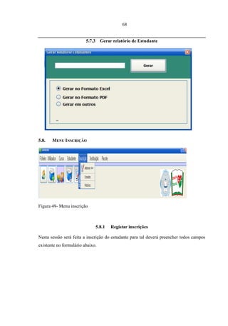 68


                         5.7.3 Gerar relatório de Estudante




5.8.   MENU INSCRIÇÃO




Figura 49- Menu inscrição



                              5.8.1   Registar inscrições

Nesta sessão será feita a inscrição do estudante para tal deverá preencher todos campos
existente no formulário abaixo.
 