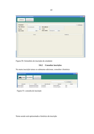 69




Figura 50- formulário de inscrição do estudante

                               5.8.2   Consultar inscrições

No menu inscrição temos os submenus adicionar, consultar e histórico




 Figura 51- consulta de inscrição

  Nesta sessão será consultar



                       5.8.3    Consultar histórico de inscrições




Nesta sessão será apresentada o histórico da inscrição
 