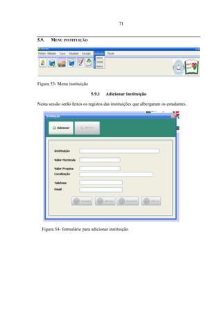 71


5.9.   MENU INSTITUIÇÃO




Figura 53- Menu instituição

                              5.9.1   Adicionar instituição

Nesta sessão serão feitos os registos das instituições que albergaram os estudantes.




  Figura 54- formulário para adicionar instituição
 