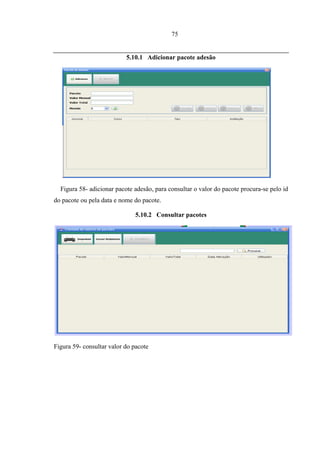 75


                           5.10.1 Adicionar pacote adesão




  Figura 58- adicionar pacote adesão, para consultar o valor do pacote procura-se pelo id
do pacote ou pela data e nome do pacote.

                               5.10.2 Consultar pacotes




Figura 59- consultar valor do pacote
 